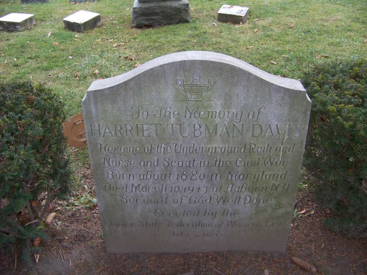 Harriet Tubman grave
Inscription reads:
To the Memory of 
Harriet Tubman Davis
Heroine of the Underground Railroad.
Nurse and Scout in the Civil War.
Born about 1820 in Maryland.
Died March 10,1913 at Auburn, N.Y.
"Servant of God, Well Done"
Erected by the Empire State Federation of Womens Clubs

July 5, 1937